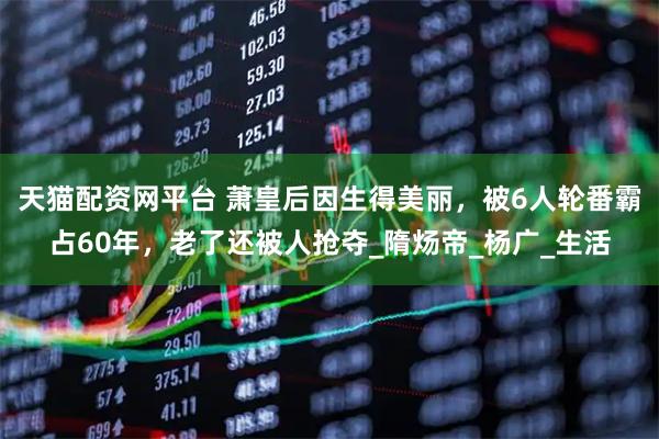 天猫配资网平台 萧皇后因生得美丽，被6人轮番霸占60年，老了还被人抢夺_隋炀帝_杨广_生活