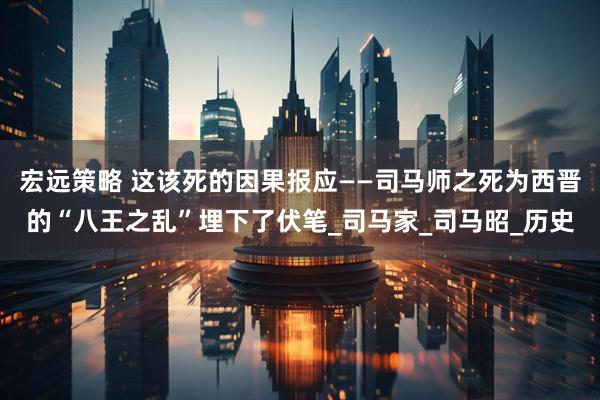 宏远策略 这该死的因果报应——司马师之死为西晋的“八王之乱”埋下了伏笔_司马家_司马昭_历史