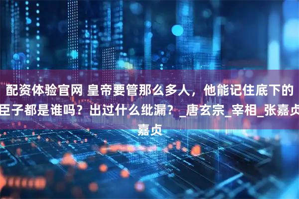 配资体验官网 皇帝要管那么多人，他能记住底下的臣子都是谁吗？出过什么纰漏？_唐玄宗_宰相_张嘉贞