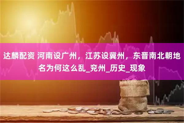 达麟配资 河南设广州，江苏设冀州，东晋南北朝地名为何这么乱_兖州_历史_现象