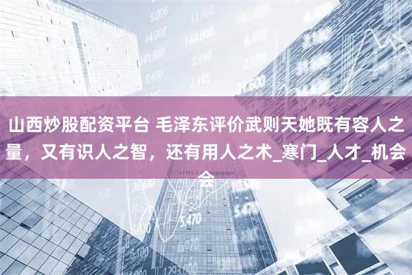 山西炒股配资平台 毛泽东评价武则天她既有容人之量，又有识人之智，还有用人之术_寒门_人才_机会