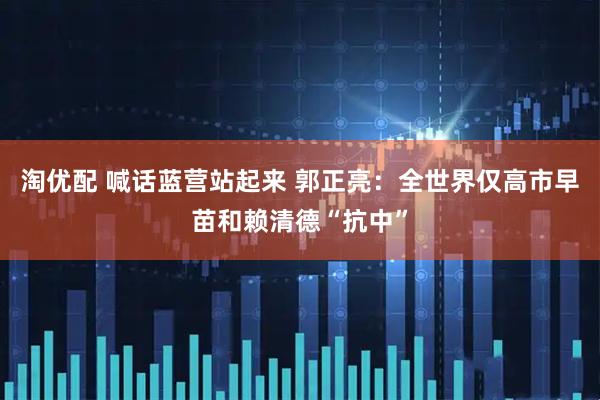 淘优配 喊话蓝营站起来 郭正亮：全世界仅高市早苗和赖清德“抗中”