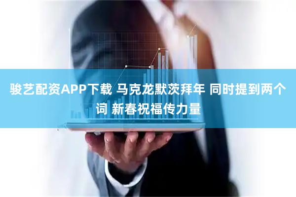 骏艺配资APP下载 马克龙默茨拜年 同时提到两个词 新春祝福传力量