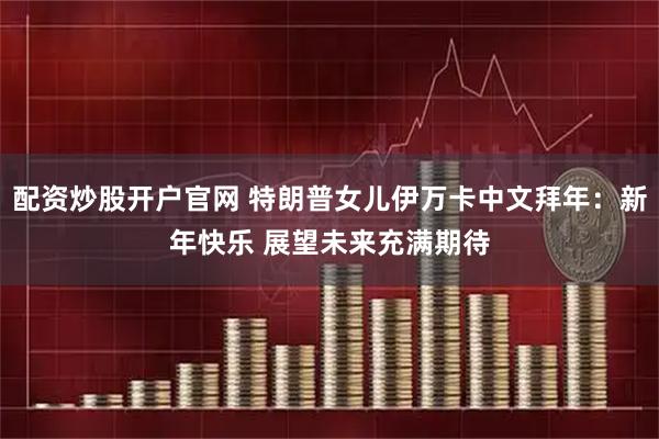 配资炒股开户官网 特朗普女儿伊万卡中文拜年：新年快乐 展望未来充满期待