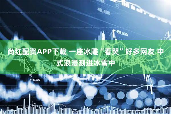 尚红配资APP下载 一座冰雕“看哭”好多网友 中式浪漫刻进冰雪中