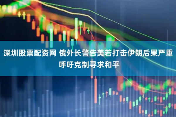 深圳股票配资网 俄外长警告美若打击伊朗后果严重 呼吁克制寻求和平