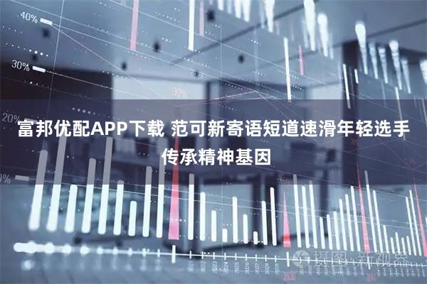 富邦优配APP下载 范可新寄语短道速滑年轻选手 传承精神基因