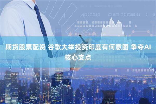 期货股票配资 谷歌大举投资印度有何意图 争夺AI核心支点