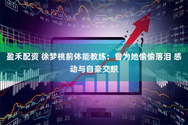 盈禾配资 徐梦桃前体能教练：曾为她偷偷落泪 感动与自豪交织