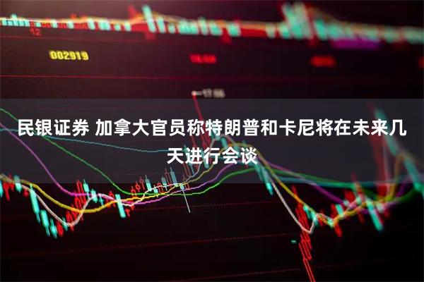 民银证券 加拿大官员称特朗普和卡尼将在未来几天进行会谈