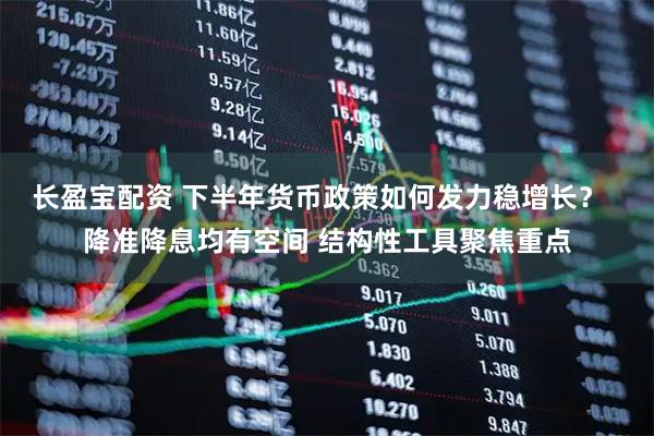 长盈宝配资 下半年货币政策如何发力稳增长？  降准降息均有空间 结构性工具聚焦重点