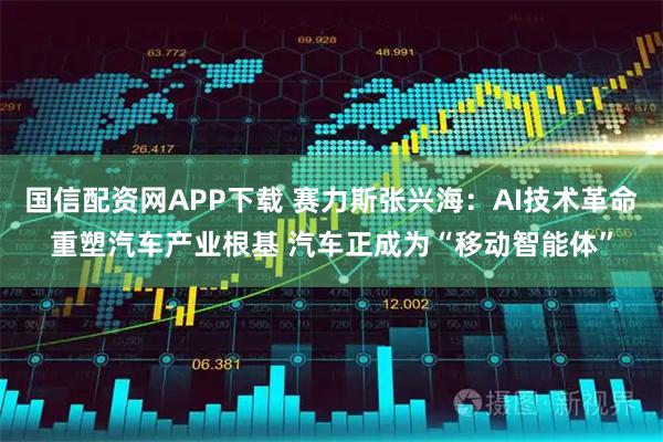 国信配资网APP下载 赛力斯张兴海：AI技术革命重塑汽车产业根基 汽车正成为“移动智能体”