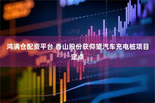 鸿满仓配资平台 香山股份获仰望汽车充电桩项目定点