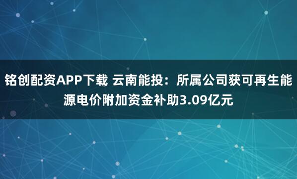 铭创配资APP下载 云南能投：所属公司获可再生能源电价附加资金补助3.09亿元