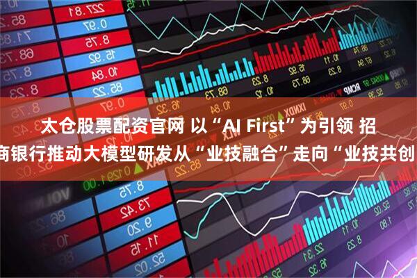 太仓股票配资官网 以“AI First”为引领 招商银行推动大模型研发从“业技融合”走向“业技共创”