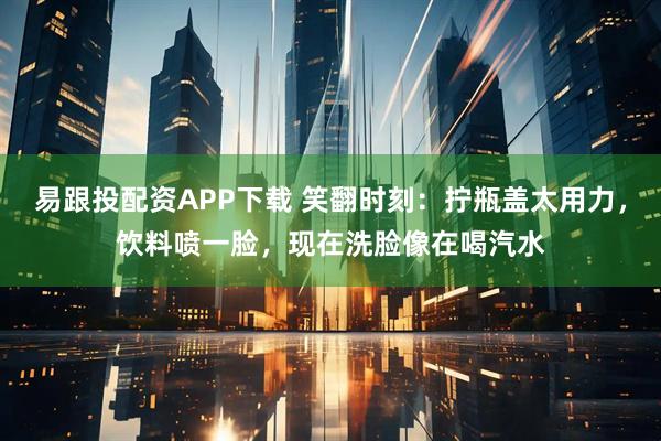 易跟投配资APP下载 笑翻时刻：拧瓶盖太用力，饮料喷一脸，现在洗脸像在喝汽水