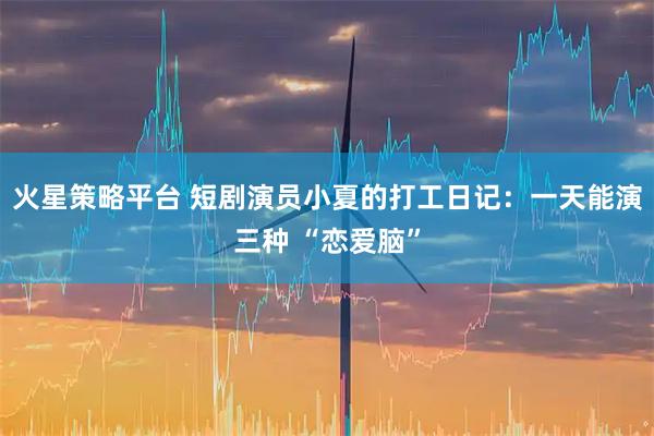 火星策略平台 短剧演员小夏的打工日记：一天能演三种 “恋爱脑”