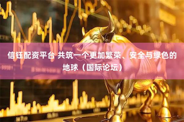 信钰配资平台 共筑一个更加繁荣、安全与绿色的地球（国际论坛）
