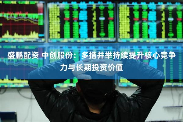 盛鹏配资 中创股份：多措并举持续提升核心竞争力与长期投资价值