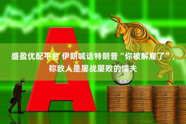 盛盈优配平台 伊朗喊话特朗普“你被解雇了”，称敌人是屡战屡败的懦夫